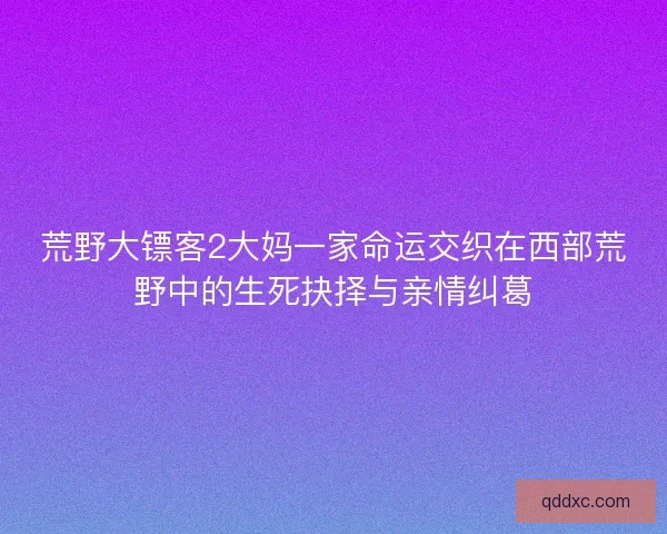 荒野大镖客2大妈一家命运交织在西部荒野中的生死抉择与亲情纠葛