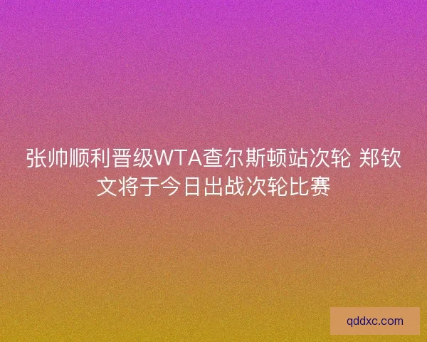 张帅顺利晋级WTA查尔斯顿站次轮 郑钦文将于今日出战次轮比赛
