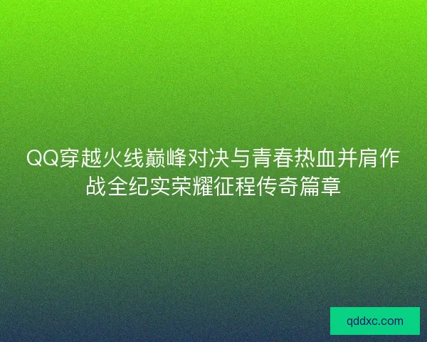 QQ穿越火线巅峰对决与青春热血并肩作战全纪实荣耀征程传奇篇章
