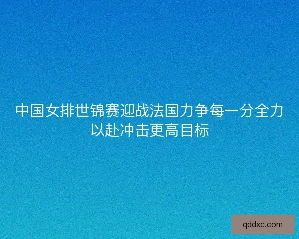 中国女排世锦赛迎战法国力争每一分全力以赴冲击更高目标