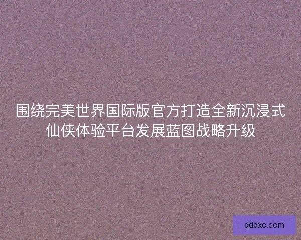 围绕完美世界国际版官方打造全新沉浸式仙侠体验平台发展蓝图战略升级 围绕完美世界国际版官方打造全新沉浸式仙侠体验平台发展蓝图战略升级