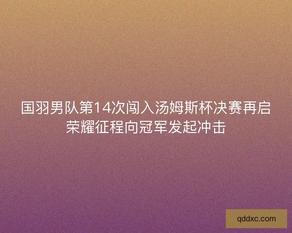国羽男队第14次闯入汤姆斯杯决赛再启荣耀征程向冠军发起冲击