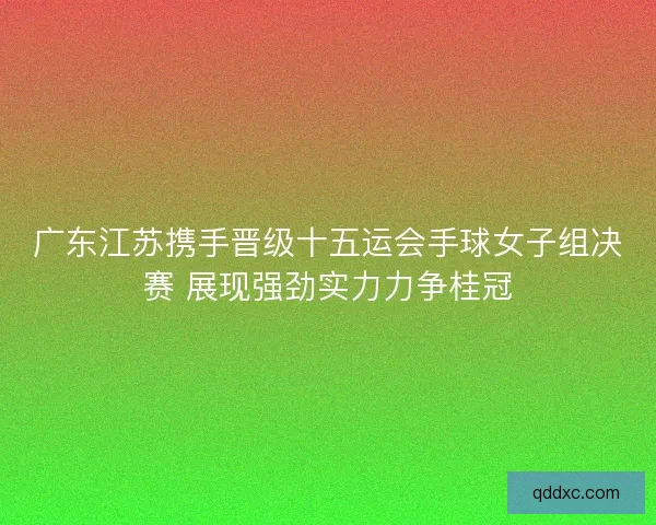 广东江苏携手晋级十五运会手球女子组决赛 展现强劲实力力争桂冠 广东江苏携手晋级十五运会手球女子组决赛 展现强劲实力力争桂冠