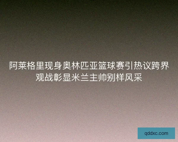 阿莱格里现身奥林匹亚篮球赛引热议跨界观战彰显米兰主帅别样风采 阿莱格里现身奥林匹亚篮球赛引热议跨界观战彰显米兰主帅别样风采