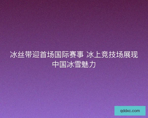 冰丝带迎首场国际赛事 冰上竞技场展现中国冰雪魅力
