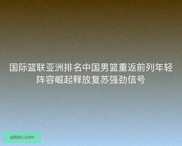 国际篮联亚洲排名中国男篮重返前列年轻阵容崛起释放复苏强劲信号