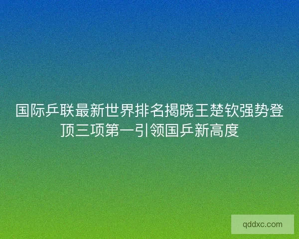 国际乒联最新世界排名揭晓王楚钦强势登顶三项第一引领国乒新高度 国际乒联最新世界排名揭晓王楚钦强势登顶三项第一引领国乒新高度